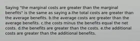 Saying "the marginal costs are greater than the marginal benefits" is the same as saying a.the total costs are greater than the average benefits. b.the average costs are greater than the average benefits. c.the costs minus the benefits equal the net costs. d.the benefits are greater than the costs. e.the additional costs are greater than the additional benefits.