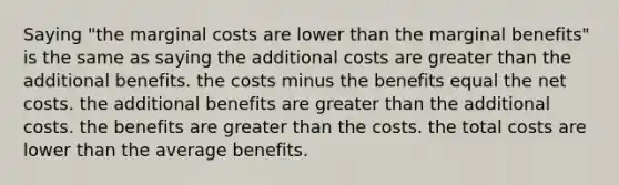 Saying "the marginal costs are lower than the marginal benefits" is the same as saying the additional costs are greater than the additional benefits. the costs minus the benefits equal the net costs. the additional benefits are greater than the additional costs. the benefits are greater than the costs. the total costs are lower than the average benefits.