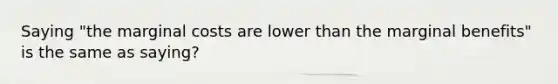 Saying "the marginal costs are lower than the marginal benefits" is the same as saying?