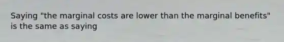 Saying "the marginal costs are lower than the marginal benefits" is the same as saying