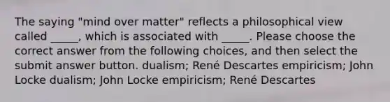 The saying "mind over matter" reflects a philosophical view called _____, which is associated with _____. Please choose the correct answer from the following choices, and then select the submit answer button. dualism; René Descartes empiricism; John Locke dualism; John Locke empiricism; René Descartes