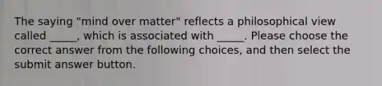 The saying "mind over matter" reflects a philosophical view called _____, which is associated with _____. Please choose the correct answer from the following choices, and then select the submit answer button.