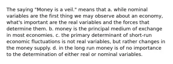 The saying "Money is a veil." means that a. while nominal variables are the first thing we may observe about an economy, what's important are the real variables and the forces that determine them. b. money is the principal medium of exchange in most economies. c. the primary determinant of short-run economic fluctuations is not real variables, but rather changes in the money supply. d. in the long run money is of no importance to the determination of either real or nominal variables.