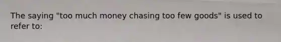 The saying "too much money chasing too few goods" is used to refer to: