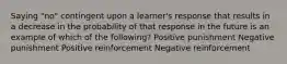 Saying "no" contingent upon a learner's response that results in a decrease in the probability of that response in the future is an example of which of the following? Positive punishment Negative punishment Positive reinforcement Negative reinforcement