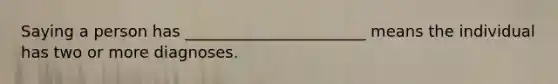 Saying a person has _______________________ means the individual has two or more diagnoses.
