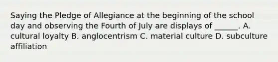 Saying the Pledge of Allegiance at the beginning of the school day and observing the Fourth of July are displays of ______. A. cultural loyalty B. anglocentrism C. material culture D. subculture affiliation