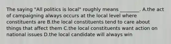 The saying "All politics is local" roughly means ________. A.the act of campaigning always occurs at the local level where constituents are B.the local constituents tend to care about things that affect them C.the local constituents want action on national issues D.the local candidate will always win