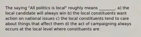 The saying "All politics is local" roughly means ________. a) the local candidate will always win b) the local constituents want action on national issues c) the local constituents tend to care about things that affect them d) the act of campaigning always occurs at the local level where constituents are