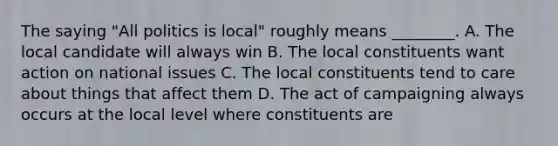 The saying "All politics is local" roughly means ________. A. The local candidate will always win B. The local constituents want action on national issues C. The local constituents tend to care about things that affect them D. The act of campaigning always occurs at the local level where constituents are