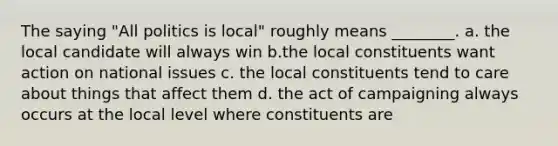 The saying "All politics is local" roughly means ________. a. the local candidate will always win b.the local constituents want action on national issues c. the local constituents tend to care about things that affect them d. the act of campaigning always occurs at the local level where constituents are