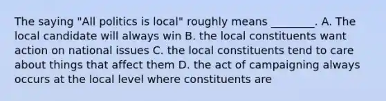 The saying "All politics is local" roughly means ________. A. The local candidate will always win B. the local constituents want action on national issues C. the local constituents tend to care about things that affect them D. the act of campaigning always occurs at the local level where constituents are