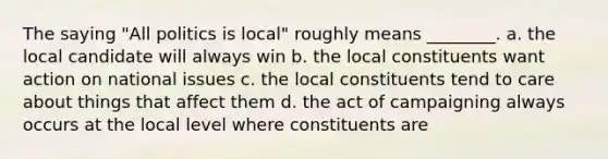 The saying "All politics is local" roughly means ________. a. the local candidate will always win b. the local constituents want action on national issues c. the local constituents tend to care about things that affect them d. the act of campaigning always occurs at the local level where constituents are