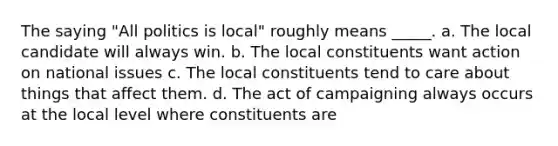 The saying "All politics is local" roughly means _____. a. The local candidate will always win. b. The local constituents want action on national issues c. The local constituents tend to care about things that affect them. d. The act of campaigning always occurs at the local level where constituents are