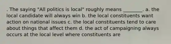 . The saying "All politics is local" roughly means ________. a. the local candidate will always win b. the local constituents want action on national issues c. the local constituents tend to care about things that affect them d. the act of campaigning always occurs at the local level where constituents are