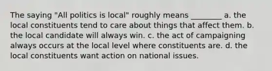 The saying "All politics is local" roughly means ________ a. the local constituents tend to care about things that affect them. b. the local candidate will always win. c. the act of campaigning always occurs at the local level where constituents are. d. the local constituents want action on national issues.