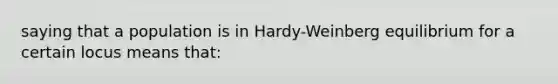 saying that a population is in Hardy-Weinberg equilibrium for a certain locus means that: