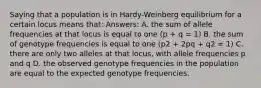 Saying that a population is in Hardy-Weinberg equilibrium for a certain locus means that: Answers: A. the sum of allele frequencies at that locus is equal to one (p + q = 1) B. the sum of genotype frequencies is equal to one (p2 + 2pq + q2 = 1) C. there are only two alleles at that locus, with allele frequencies p and q D. the observed genotype frequencies in the population are equal to the expected genotype frequencies.