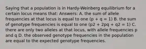 Saying that a population is in Hardy-Weinberg equilibrium for a certain locus means that: Answers: A. the sum of allele frequencies at that locus is equal to one (p + q = 1) B. the sum of genotype frequencies is equal to one (p2 + 2pq + q2 = 1) C. there are only two alleles at that locus, with allele frequencies p and q D. the observed genotype frequencies in the population are equal to the expected genotype frequencies.