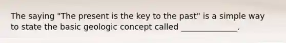 The saying "The present is the key to the past" is a simple way to state the basic geologic concept called ______________.