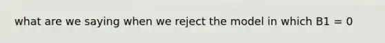 what are we saying when we reject the model in which B1 = 0