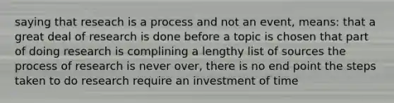 saying that reseach is a process and not an event, means: that a great deal of research is done before a topic is chosen that part of doing research is complining a lengthy list of sources the process of research is never over, there is no end point the steps taken to do research require an investment of time