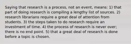 Saying that research is a process, not an event, means: 1) that part of doing research is compiling a lengthy list of sources. 2) research librarians require a great deal of attention from students. 3) the steps taken to do research require an investment of time. 4) the process of research is never over; there is no end point. 5) that a great deal of research is done before a topic is chosen.