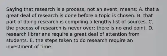 Saying that research is a process, not an event, means: A. that a great deal of research is done before a topic is chosen. B. that part of doing research is compiling a lengthy list of sources. C. the process of research is never over; there is no end point. D. research librarians require a great deal of attention from students. E. the steps taken to do research require an investment of time.