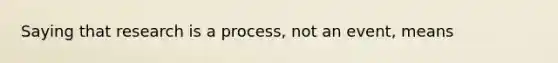 Saying that research is a process, not an event, means