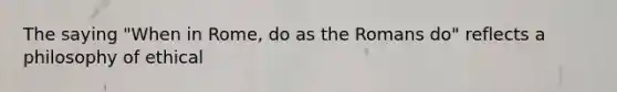 The saying "When in Rome, do as the Romans do" reflects a philosophy of ethical
