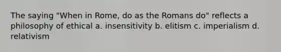 The saying "When in Rome, do as the Romans do" reflects a philosophy of ethical a. insensitivity b. elitism c. imperialism d. relativism