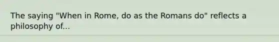 The saying "When in Rome, do as the Romans do" reflects a philosophy of...