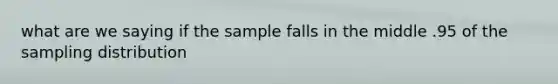 what are we saying if the sample falls in the middle .95 of the sampling distribution