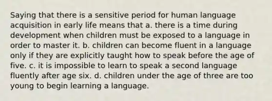 Saying that there is a sensitive period for human language acquisition in early life means that a. there is a time during development when children must be exposed to a language in order to master it. b. children can become fluent in a language only if they are explicitly taught how to speak before the age of five. c. it is impossible to learn to speak a second language fluently after age six. d. children under the age of three are too young to begin learning a language.