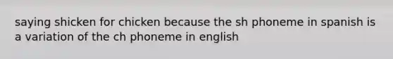 saying shicken for chicken because the sh phoneme in spanish is a variation of the ch phoneme in english