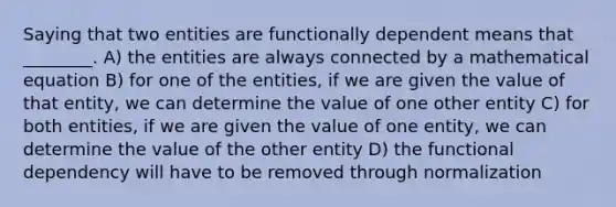 Saying that two entities are functionally dependent means that ________. A) the entities are always connected by a mathematical equation B) for one of the entities, if we are given the value of that entity, we can determine the value of one other entity C) for both entities, if we are given the value of one entity, we can determine the value of the other entity D) the functional dependency will have to be removed through normalization