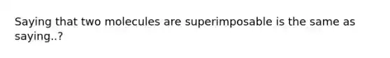 Saying that two molecules are superimposable is the same as saying..?