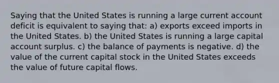 Saying that the United States is running a large current account deficit is equivalent to saying that: a) exports exceed imports in the United States. b) the United States is running a large capital account surplus. c) the balance of payments is negative. d) the value of the current capital stock in the United States exceeds the value of future capital flows.