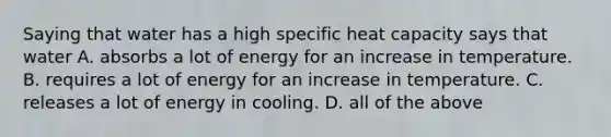 Saying that water has a high <a href='https://www.questionai.com/knowledge/kdPQFF393u-specific-heat-capacity' class='anchor-knowledge'>specific heat capacity</a> says that water A. absorbs a lot of energy for an increase in temperature. B. requires a lot of energy for an increase in temperature. C. releases a lot of energy in cooling. D. all of the above