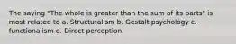 The saying "The whole is greater than the sum of its parts" is most related to a. Structuralism b. Gestalt psychology c. functionalism d. Direct perception