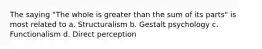 The saying "The whole is greater than the sum of its parts" is most related to a. Structuralism b. Gestalt psychology c. Functionalism d. Direct perception