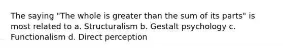 The saying "The whole is greater than the sum of its parts" is most related to a. Structuralism b. Gestalt psychology c. Functionalism d. Direct perception