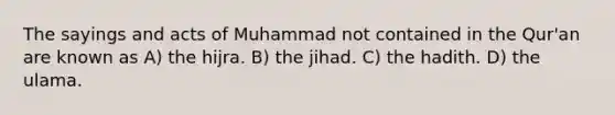 The sayings and acts of Muhammad not contained in the Qur'an are known as A) the hijra. B) the jihad. C) the hadith. D) the ulama.