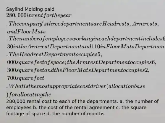 Saylind Molding paid 280,000 in rent for the year. The company's three departments are Headrests, Armrests, and Floor Mats. The number of employees working in each department includes 60 in the Headrest Department, 30 in the Armrest Department and 110 in Floor Mats Department. The Headrest Department occupies 5,000 square feet of space; the Armrest Department occupies 6,300 square feet and the Floor Mats Department occupies 2,700 square feet. What is the most appropriate cost driver (allocation base) for allocating the280,000 rental cost to each of the departments. a. the number of employees b. the cost of the rental agreement c. the square footage of space d. the number of months