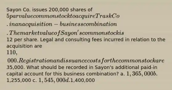 Sayon Co. issues 200,000 shares of 5 par value common stock to acquire Trask Co. in an acquisition-business combination. The market value of Sayon's common stock is12 per share. Legal and consulting fees incurred in relation to the acquisition are 110,000. Registration and issuance costs for the common stock are35,000. What should be recorded in Sayon's additional paid-in capital account for this business combination? a. 1,365,000 b.1,255,000 c. 1,545,000 d.1,400,000