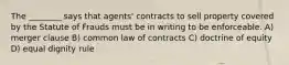 The ________ says that agents' contracts to sell property covered by the Statute of Frauds must be in writing to be enforceable. A) merger clause B) common law of contracts C) doctrine of equity D) equal dignity rule