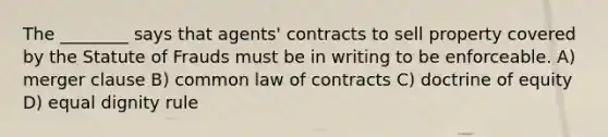 The ________ says that agents' contracts to sell property covered by the Statute of Frauds must be in writing to be enforceable. A) merger clause B) common law of contracts C) doctrine of equity D) equal dignity rule