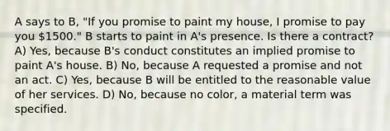 A says to B, "If you promise to paint my house, I promise to pay you 1500." B starts to paint in A's presence. Is there a contract? A) Yes, because B's conduct constitutes an implied promise to paint A's house. B) No, because A requested a promise and not an act. C) Yes, because B will be entitled to the reasonable value of her services. D) No, because no color, a material term was specified.