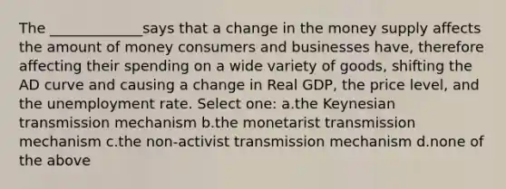 The _____________says that a change in the money supply affects the amount of money consumers and businesses have, therefore affecting their spending on a wide variety of goods, shifting the AD curve and causing a change in Real GDP, the price level, and the <a href='https://www.questionai.com/knowledge/kh7PJ5HsOk-unemployment-rate' class='anchor-knowledge'>unemployment rate</a>. Select one: a.the Keynesian transmission mechanism b.the monetarist transmission mechanism c.the non-activist transmission mechanism d.none of the above