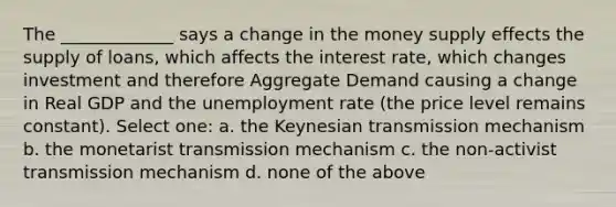 The _____________ says a change in the money supply effects the supply of loans, which affects the interest rate, which changes investment and therefore Aggregate Demand causing a change in Real GDP and the <a href='https://www.questionai.com/knowledge/kh7PJ5HsOk-unemployment-rate' class='anchor-knowledge'>unemployment rate</a> (the price level remains constant). Select one: a. the Keynesian transmission mechanism b. the monetarist transmission mechanism c. the non-activist transmission mechanism d. none of the above